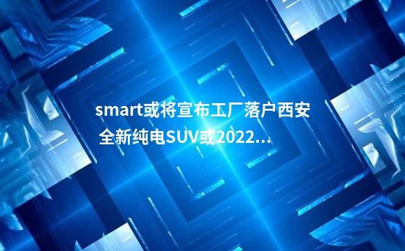 smart或将宣布工厂落户西安 全新纯电SUV或2022年亮